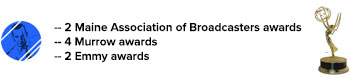 2 Maine Association of Broadcasters awards, 4 Murrow awards, 2 Emmy awards